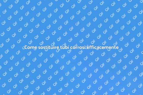 Sostituzione tubi corrosi: guida utile
