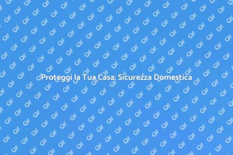 Sicurezza Domestica: Proteggi la Tua Casa