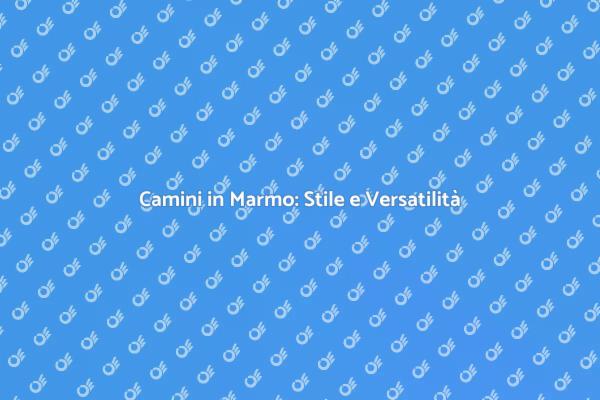 Camini in Marmo: Un Tocco di Classe