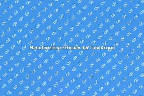 Manutenzione Tubi Acqua: Guida Pratica