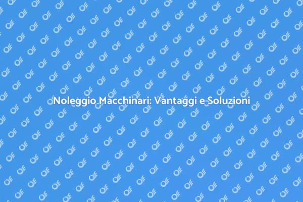 Noleggiare Macchinari: Scelta Intelligente