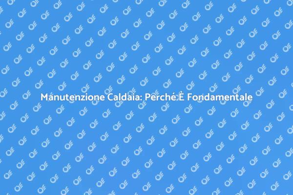 Manutenzione della Caldaia: Perché È Cruciale
