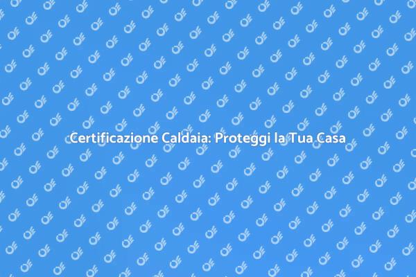 La Certificazione della Caldaia: Perché è Fondamentale