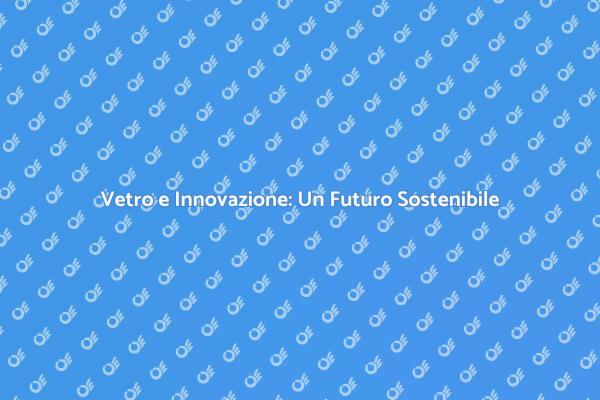 Innovazione e Vetro: Un Futuro Sostenibile