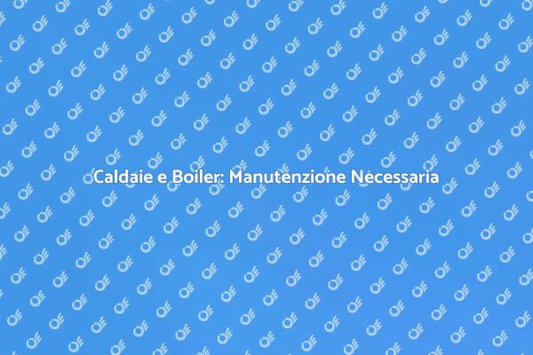 Manutenzione Caldaie e Boiler: Perché è Fondamentale