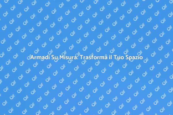 Ottimizza il Tuo Spazio con Armadi Su Misura
