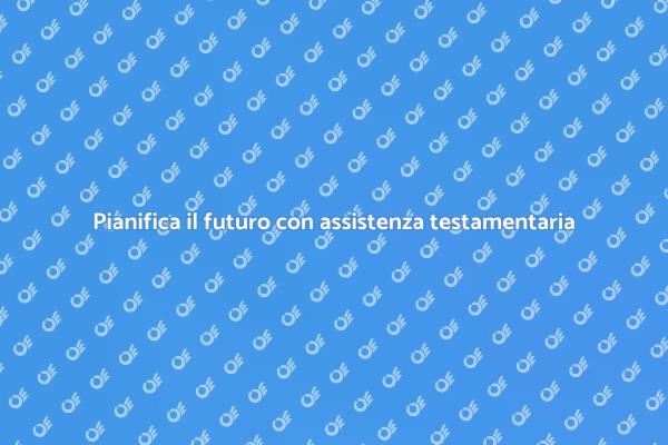 Proteggi i tuoi cari con assistenza testamentaria