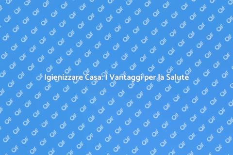 Igienizzazione Casa: Salute e Benessere
