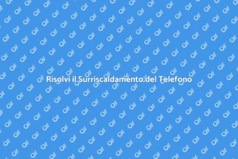 Surriscaldamento del Telefono: Soluzioni