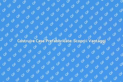 Case Prefabbricate: Vantaggi e Innovazioni